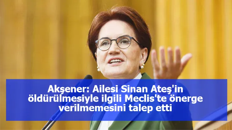 Akşener: Ailesi Sinan Ateş'in öldürülmesiyle ilgili Meclis'te önerge verilmemesini talep etti